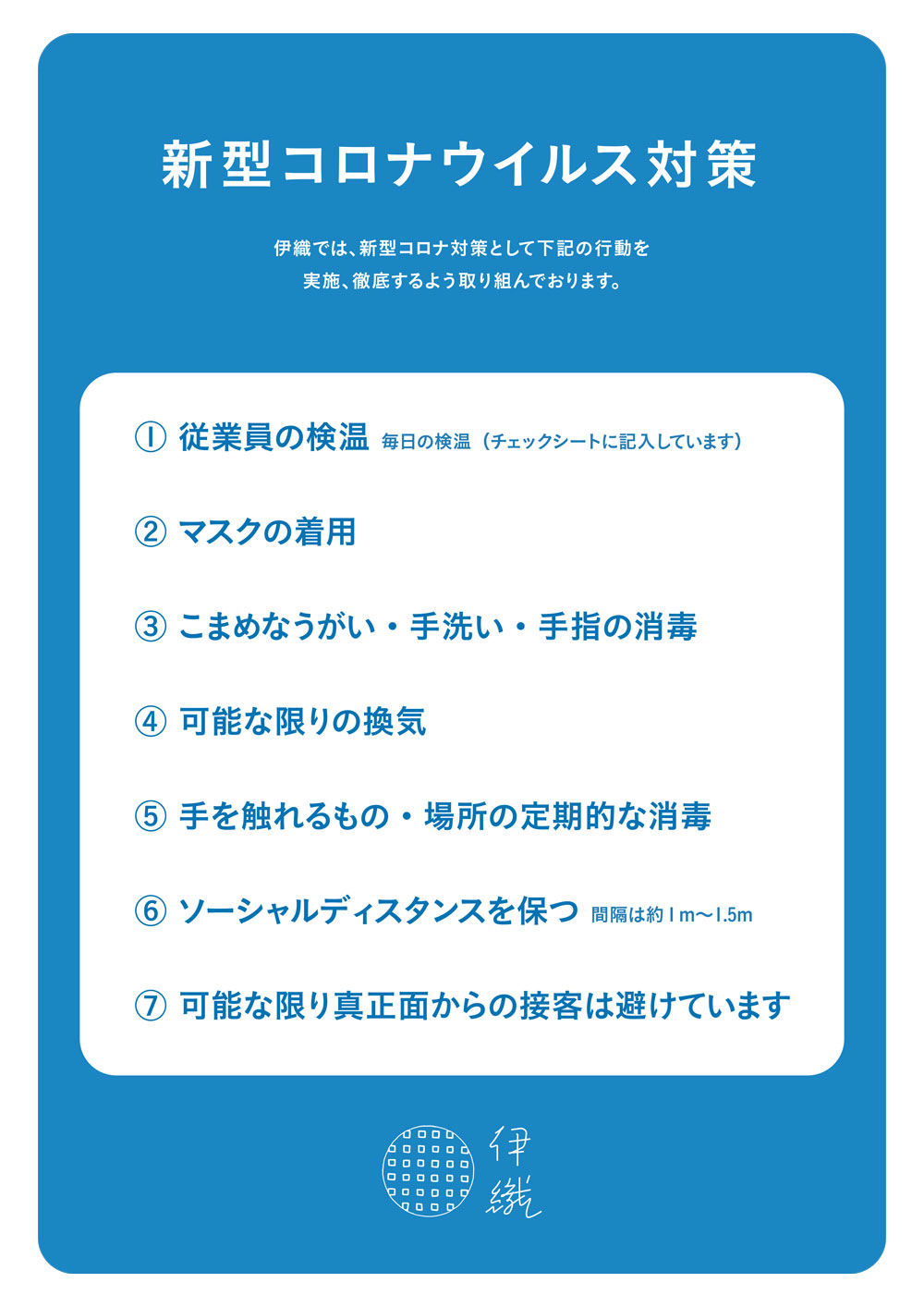 新型コロナウイルス対策　伊織の取り組み 新型コロナウイルス対策　伊織の取り組み　伊織では以下の行動を実施、徹底するよう取り組んでおります。1：従業員の検温　毎日の検温（チェックシートに記入しています）／2：マスクの着用／3：こまめなうがい・手洗い・手指の消毒／4：可能な限りの換気／5：手を触れるもの・場所の定期的な消毒／6：ソーシャルディスタンスを保つ（間隔は約1m〜1.5m）／7：可能な限り真正面からの接客は避けています